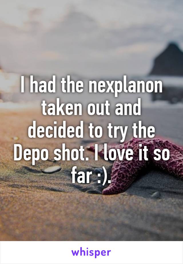 I had the nexplanon taken out and decided to try the Depo shot. I love it so far :).