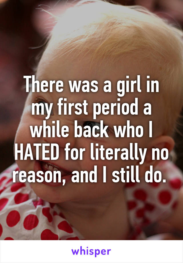 There was a girl in my first period a while back who I HATED for literally no reason, and I still do. 