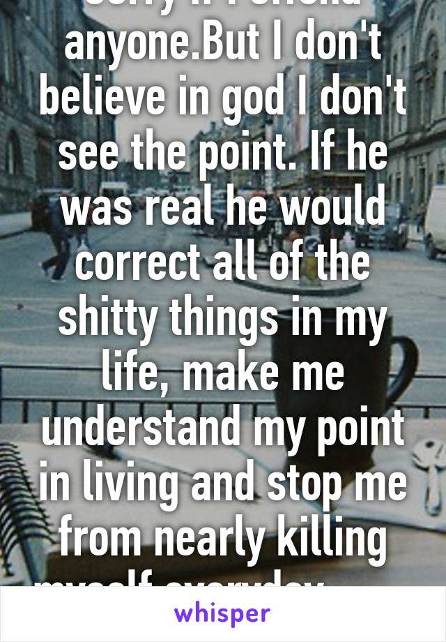 Sorry if I offend anyone.But I don't believe in god I don't see the point. If he was real he would correct all of the shitty things in my life, make me understand my point in living and stop me from nearly killing myself everyday...                        