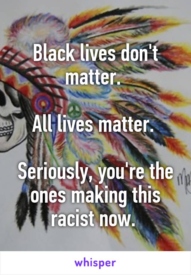 Black lives don't matter. 

All lives matter. 

Seriously, you're the ones making this racist now. 