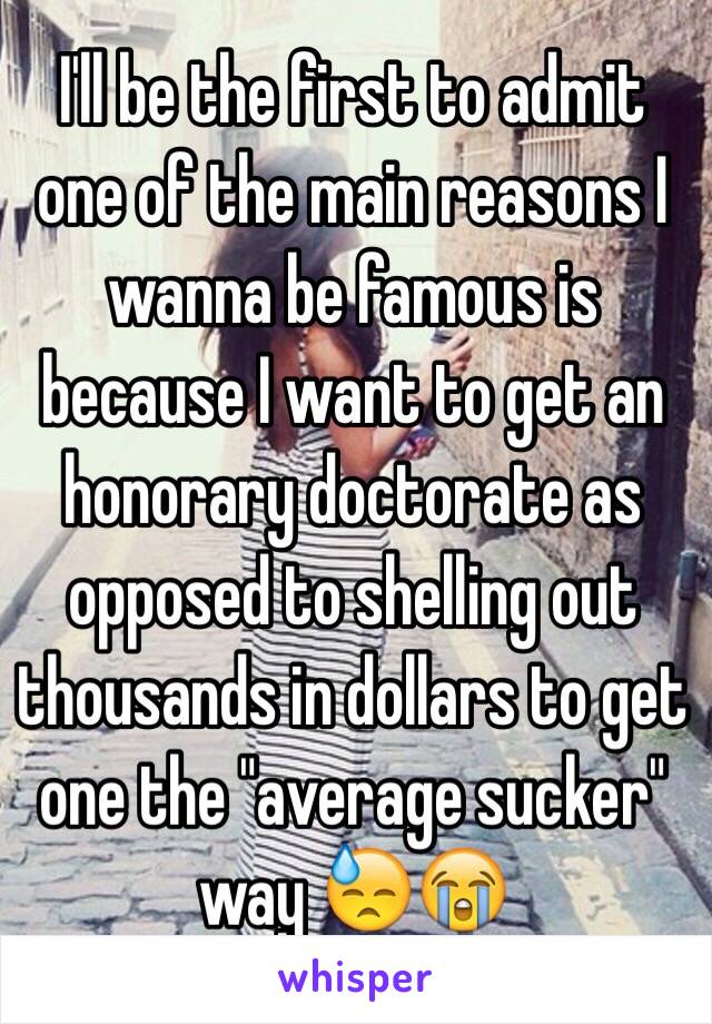 I'll be the first to admit one of the main reasons I wanna be famous is because I want to get an honorary doctorate as opposed to shelling out thousands in dollars to get one the "average sucker" way 😓😭 