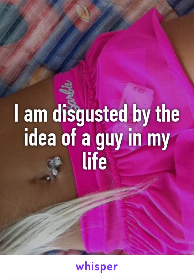 I am disgusted by the idea of a guy in my life 