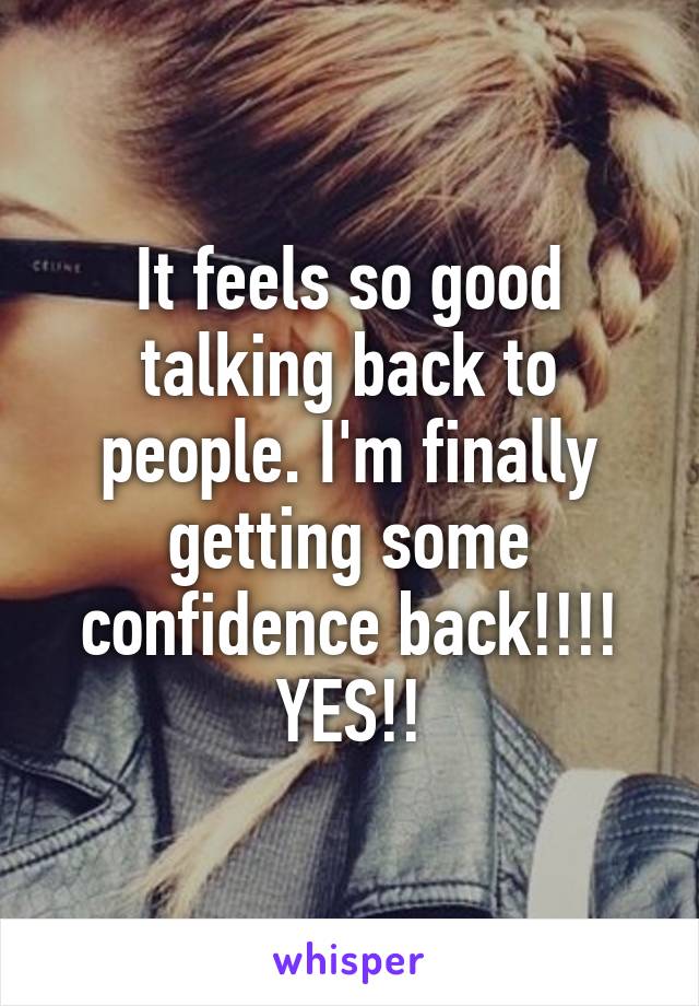 It feels so good talking back to people. I'm finally getting some confidence back!!!! YES!!