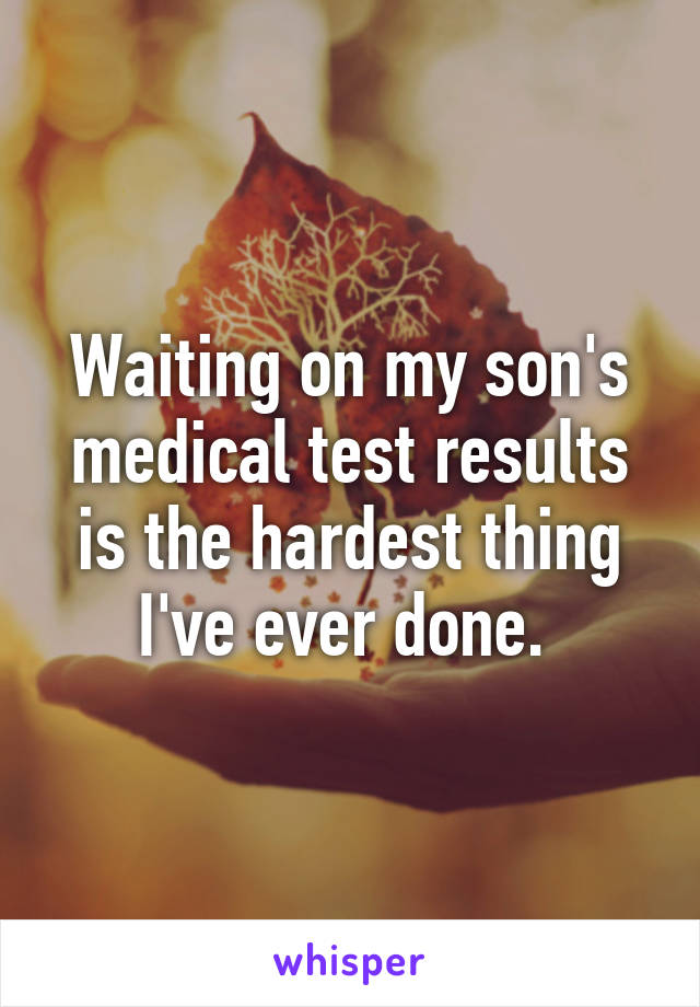 Waiting on my son's medical test results is the hardest thing I've ever done. 