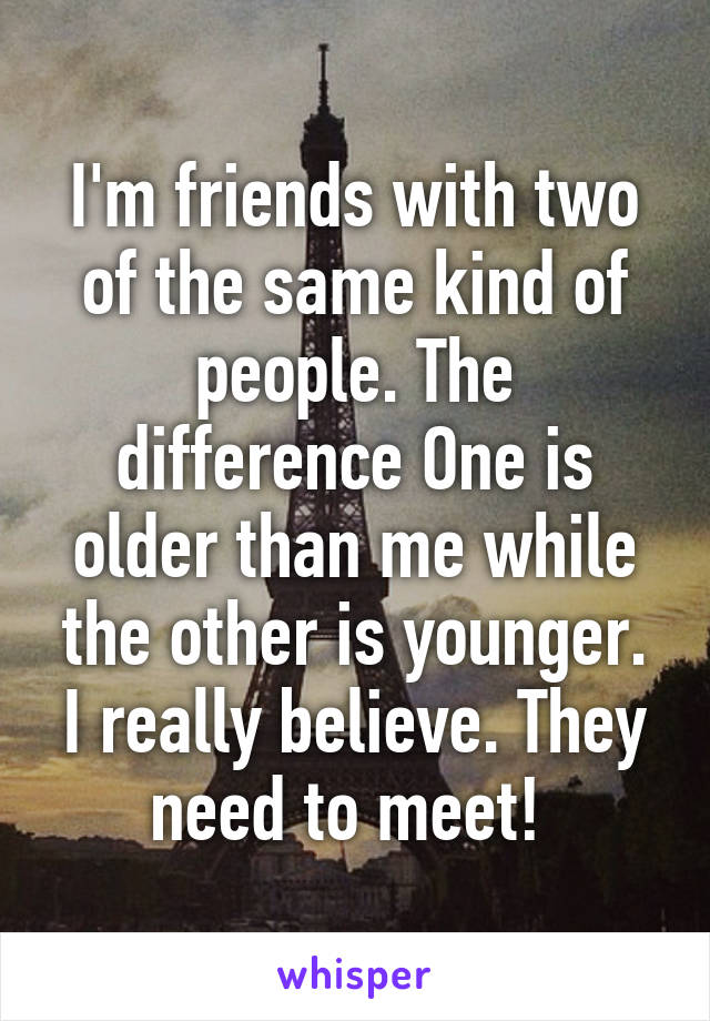 I'm friends with two of the same kind of people. The difference One is older than me while the other is younger. I really believe. They need to meet! 