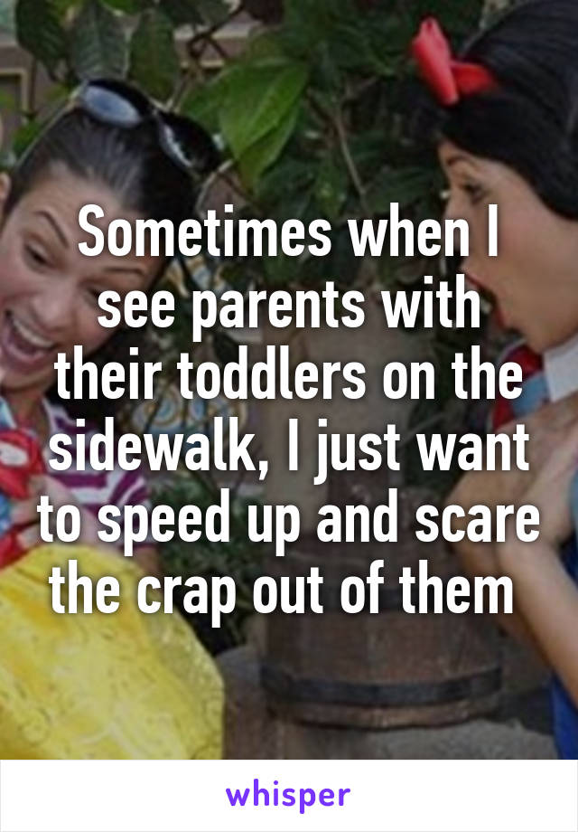 Sometimes when I see parents with their toddlers on the sidewalk, I just want to speed up and scare the crap out of them 