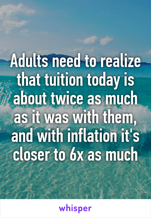 Adults need to realize that tuition today is about twice as much as it was with them, and with inflation it's closer to 6x as much