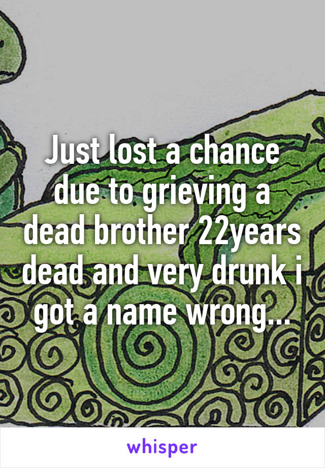 Just lost a chance due to grieving a dead brother 22years dead and very drunk i got a name wrong...