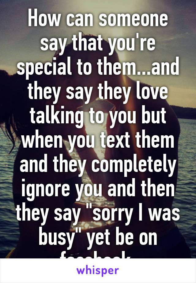 How can someone say that you're special to them...and they say they love talking to you but when you text them and they completely ignore you and then they say "sorry I was busy" yet be on facebook.