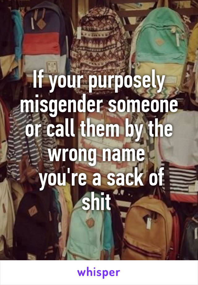 If your purposely misgender someone or call them by the wrong name 
 you're a sack of shit 