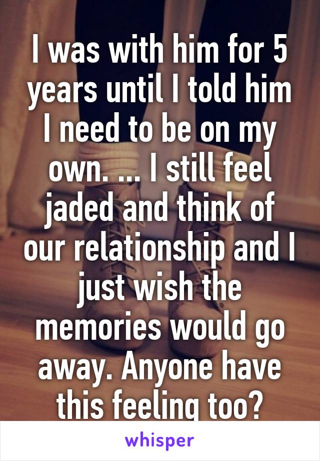 I was with him for 5 years until I told him I need to be on my own. ... I still feel jaded and think of our relationship and I just wish the memories would go away. Anyone have this feeling too?