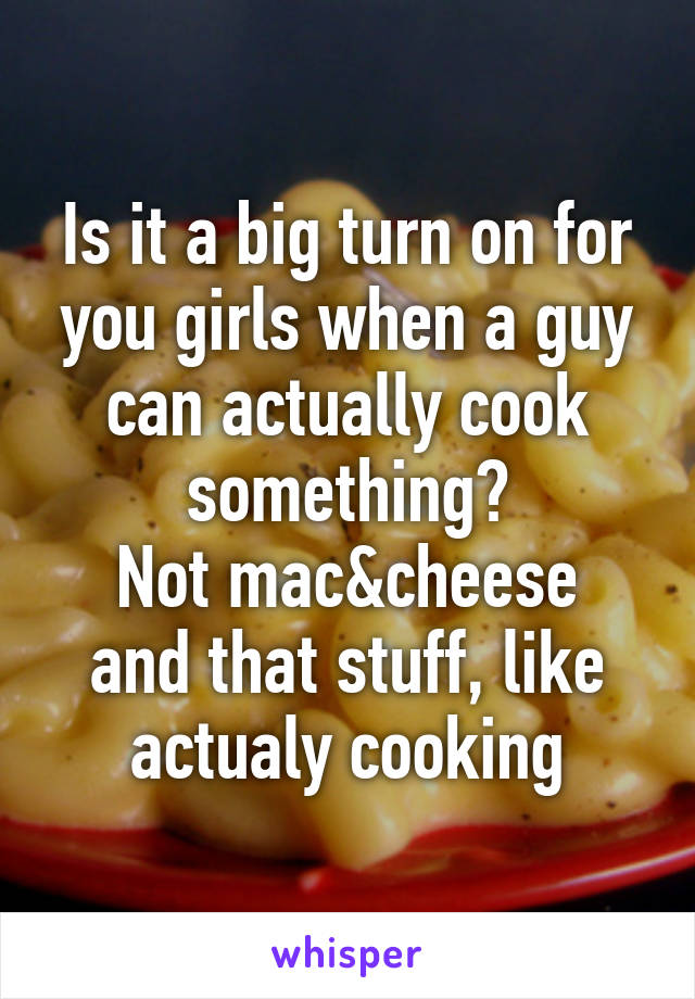 Is it a big turn on for you girls when a guy can actually cook something?
Not mac&cheese and that stuff, like actualy cooking