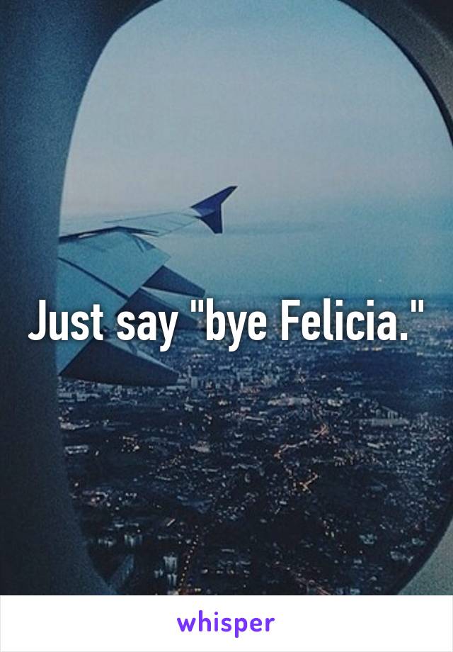 Just say "bye Felicia."