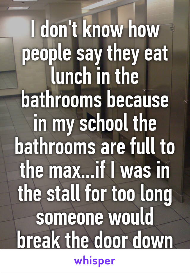 I don't know how people say they eat lunch in the bathrooms because in my school the bathrooms are full to the max...if I was in the stall for too long someone would break the door down