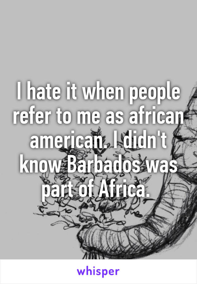 I hate it when people refer to me as african american. I didn't know Barbados was part of Africa. 