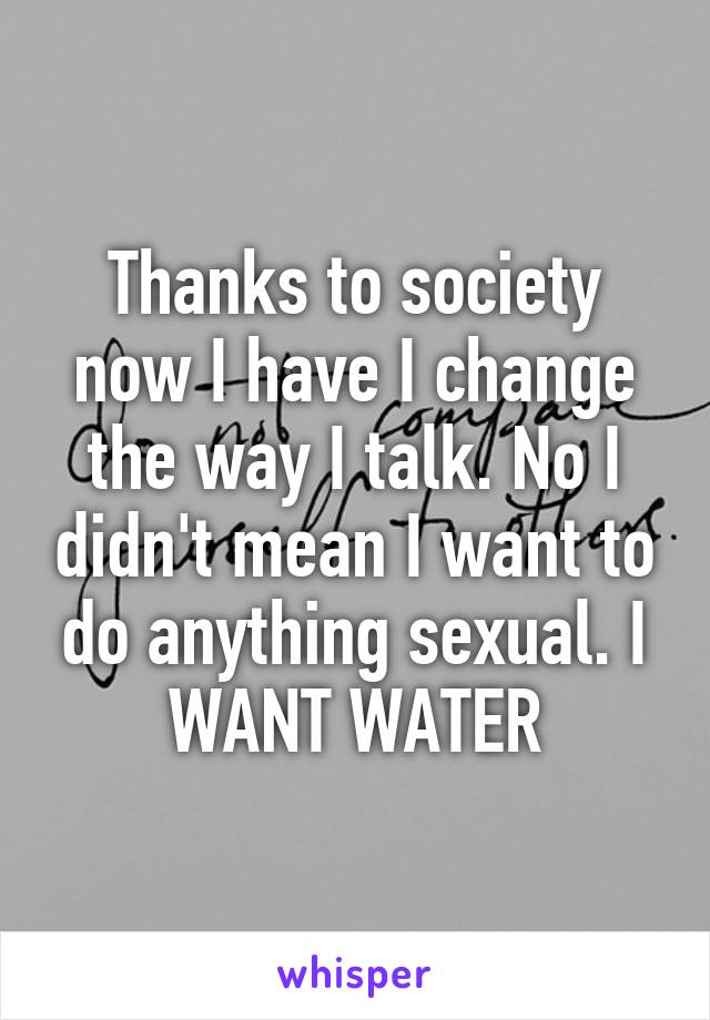 Thanks to society now I have I change the way I talk. No I didn't mean I want to do anything sexual. I WANT WATER