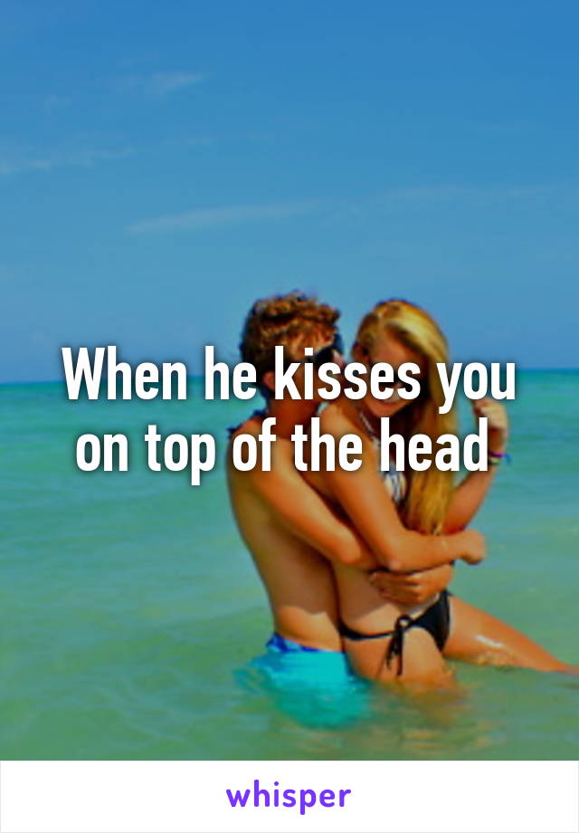 When he kisses you on top of the head 