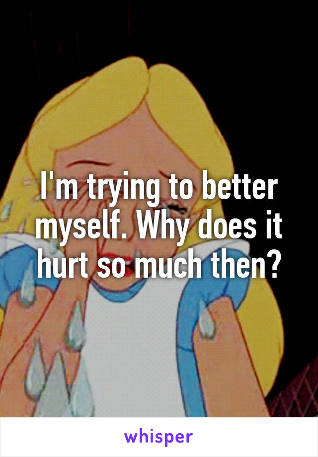 I'm trying to better myself. Why does it hurt so much then?