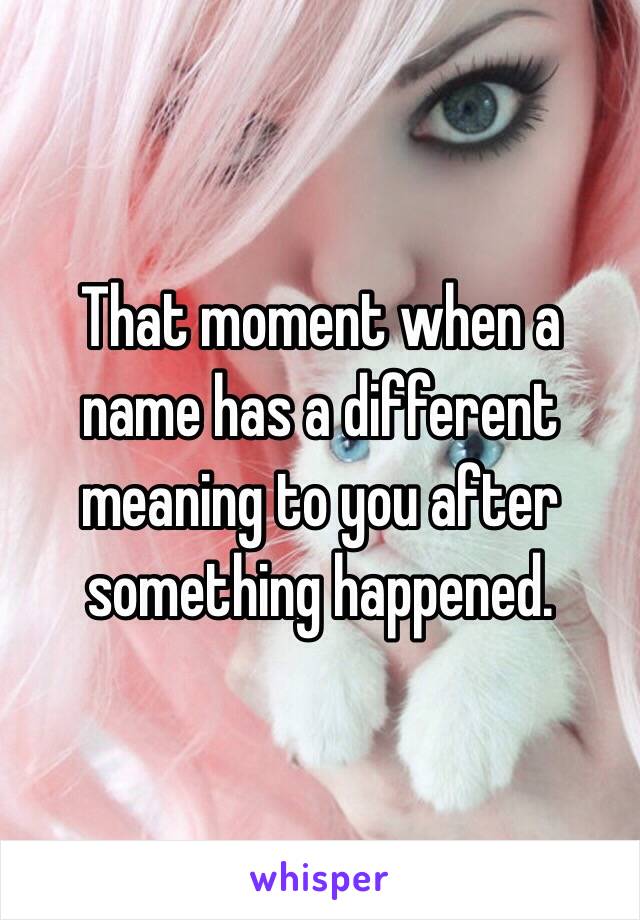 That moment when a name has a different meaning to you after something happened.