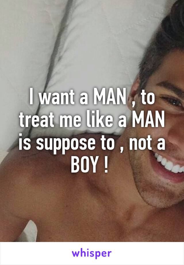 I want a MAN , to treat me like a MAN is suppose to , not a BOY ! 