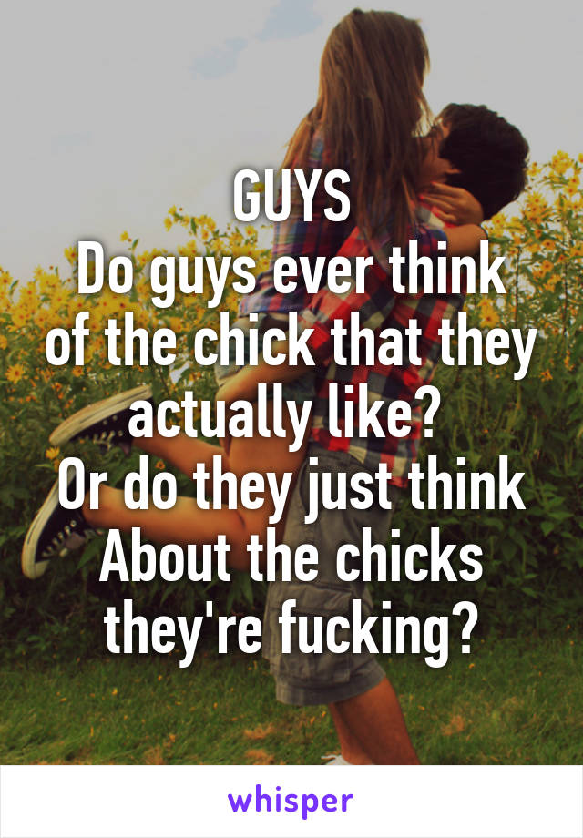 GUYS
Do guys ever think of the chick that they actually like? 
Or do they just think About the chicks they're fucking?