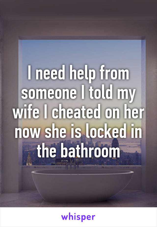 I need help from someone I told my wife I cheated on her now she is locked in the bathroom