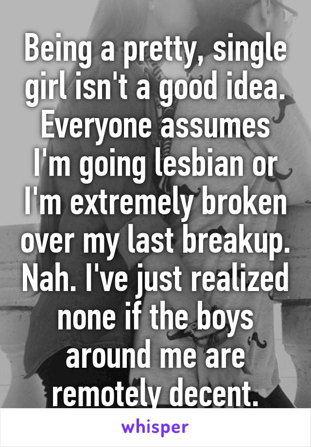 Being a pretty, single girl isn't a good idea. Everyone assumes I'm going lesbian or I'm extremely broken over my last breakup. Nah. I've just realized none if the boys around me are remotely decent.