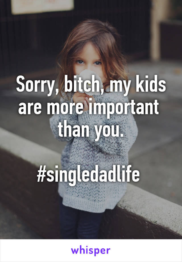 Sorry, bitch, my kids are more important  than you.

#singledadlife 