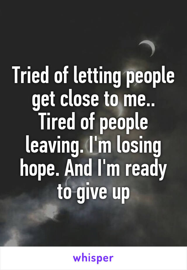 Tried of letting people get close to me.. Tired of people leaving. I'm losing hope. And I'm ready to give up