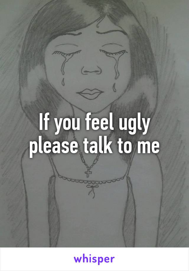 If you feel ugly please talk to me