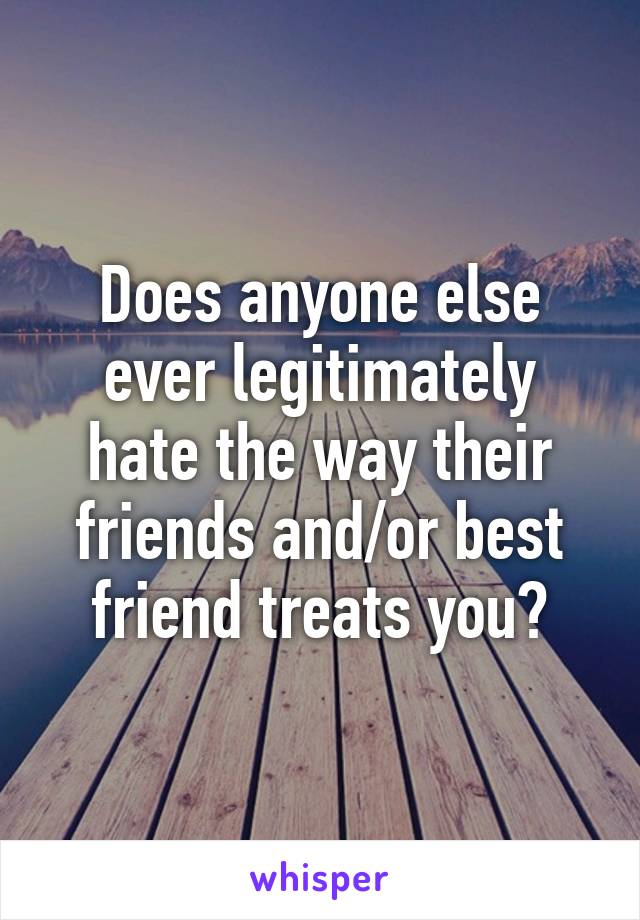 Does anyone else ever legitimately hate the way their friends and/or best friend treats you?