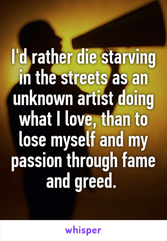 I'd rather die starving in the streets as an unknown artist doing what I love, than to lose myself and my passion through fame and greed. 