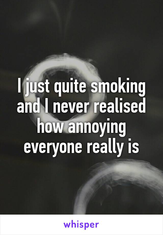 I just quite smoking and I never realised how annoying everyone really is