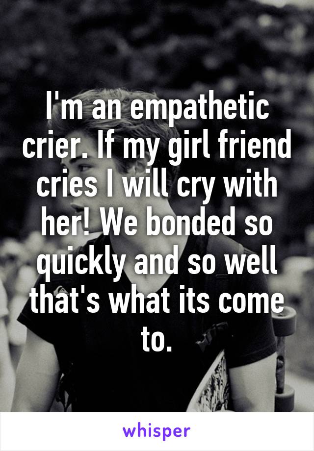 I'm an empathetic crier. If my girl friend cries I will cry with her! We bonded so quickly and so well that's what its come to.