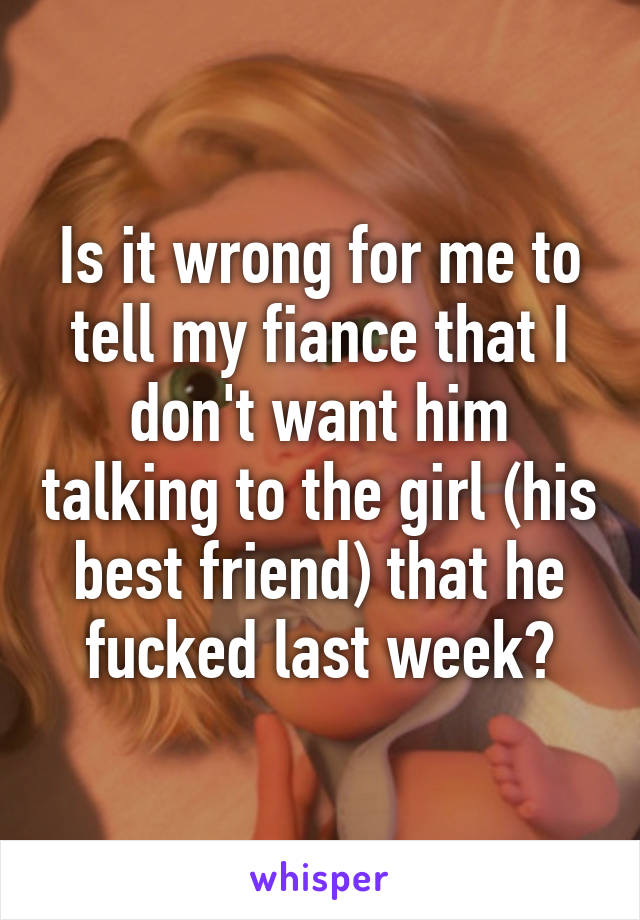 Is it wrong for me to tell my fiance that I don't want him talking to the girl (his best friend) that he fucked last week?