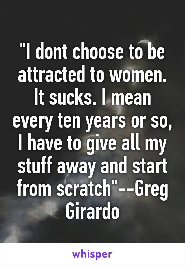 "I dont choose to be attracted to women. It sucks. I mean every ten years or so, I have to give all my stuff away and start from scratch"--Greg Girardo