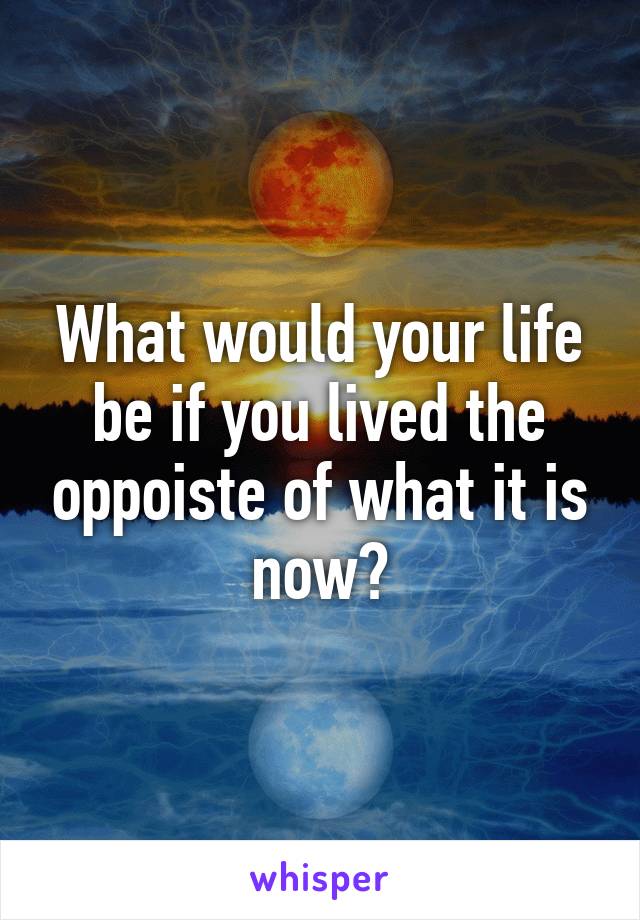 What would your life be if you lived the oppoiste of what it is now?