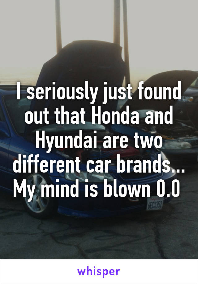 I seriously just found out that Honda and Hyundai are two different car brands... My mind is blown 0.0 
