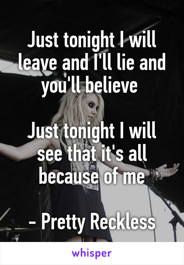 Just tonight I will leave and I'll lie and you'll believe 

Just tonight I will see that it's all because of me

- Pretty Reckless