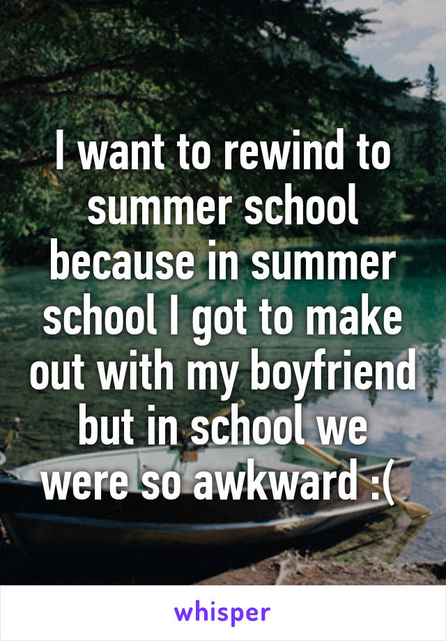 I want to rewind to summer school because in summer school I got to make out with my boyfriend but in school we were so awkward :( 