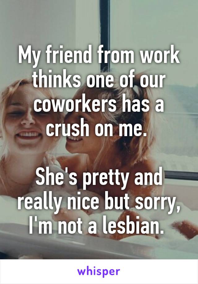 My friend from work thinks one of our coworkers has a crush on me. 

She's pretty and really nice but sorry, I'm not a lesbian. 