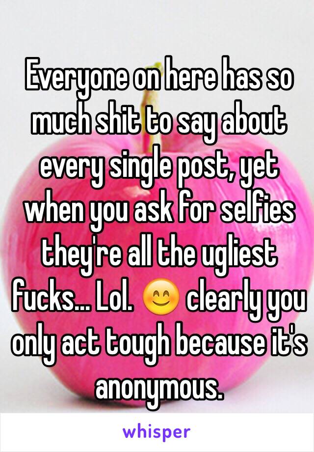 Everyone on here has so much shit to say about every single post, yet when you ask for selfies they're all the ugliest fucks... Lol. 😊 clearly you only act tough because it's anonymous.