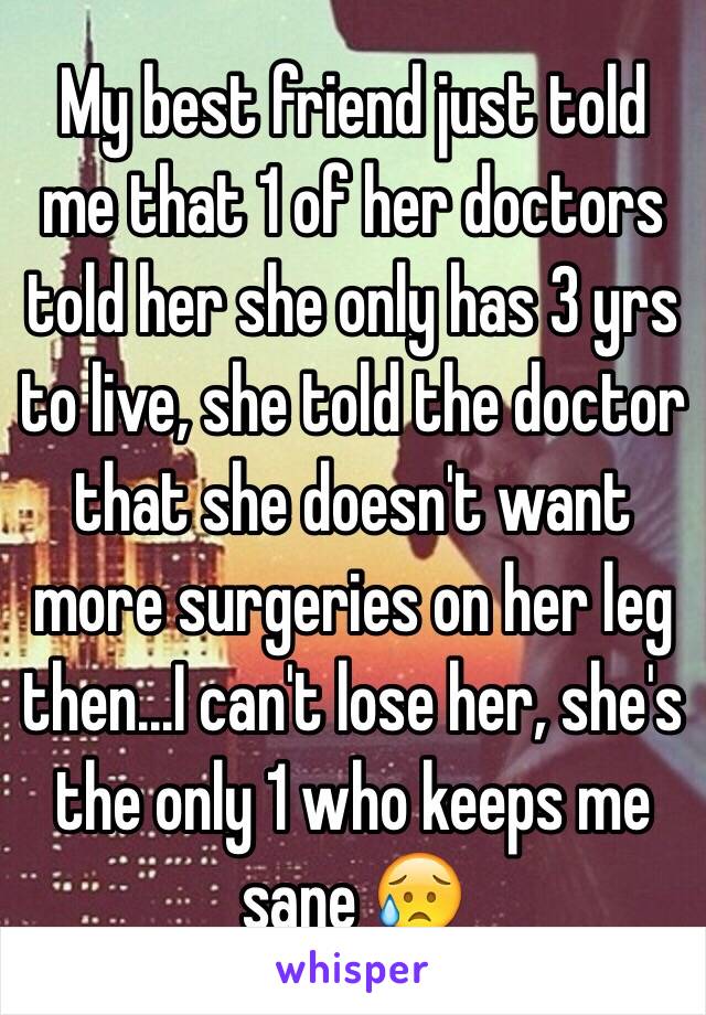 My best friend just told me that 1 of her doctors told her she only has 3 yrs to live, she told the doctor that she doesn't want more surgeries on her leg then...I can't lose her, she's the only 1 who keeps me sane 😥