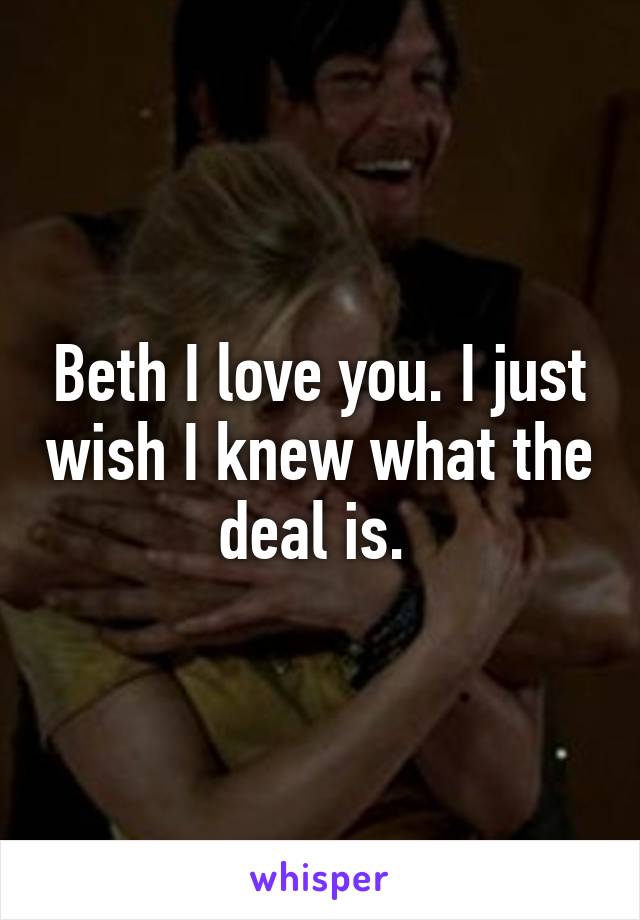 Beth I love you. I just wish I knew what the deal is. 