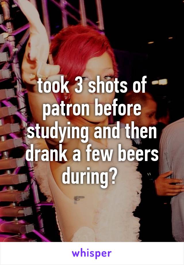 took 3 shots of patron before studying and then drank a few beers during? 