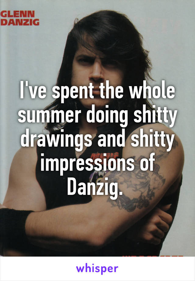 I've spent the whole summer doing shitty drawings and shitty impressions of Danzig. 