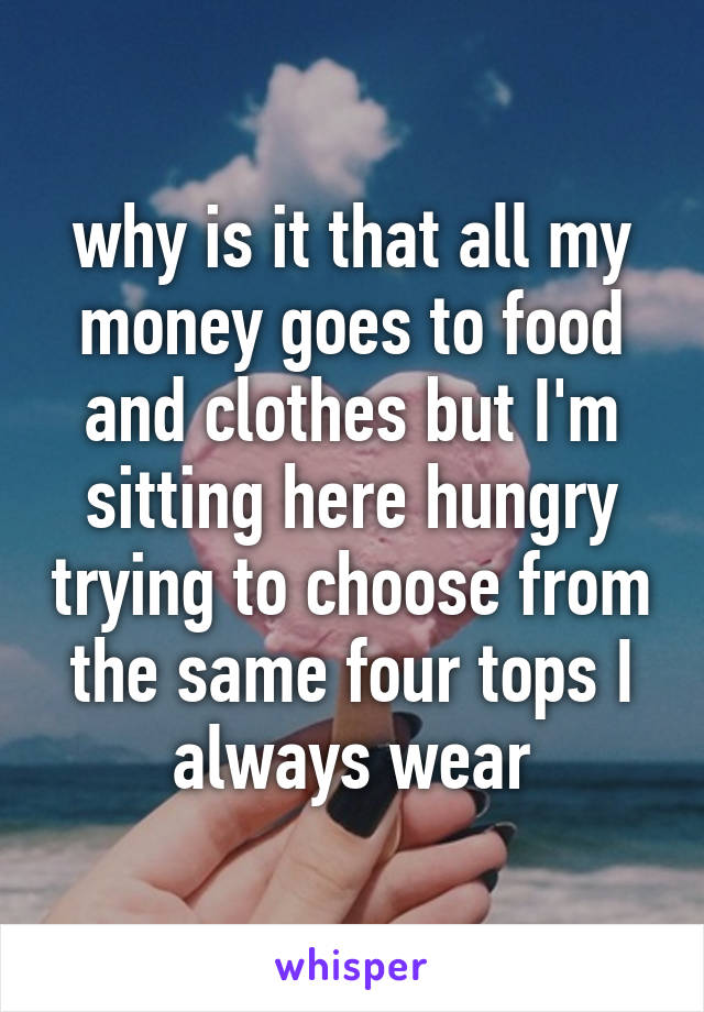 why is it that all my money goes to food and clothes but I'm sitting here hungry trying to choose from the same four tops I always wear