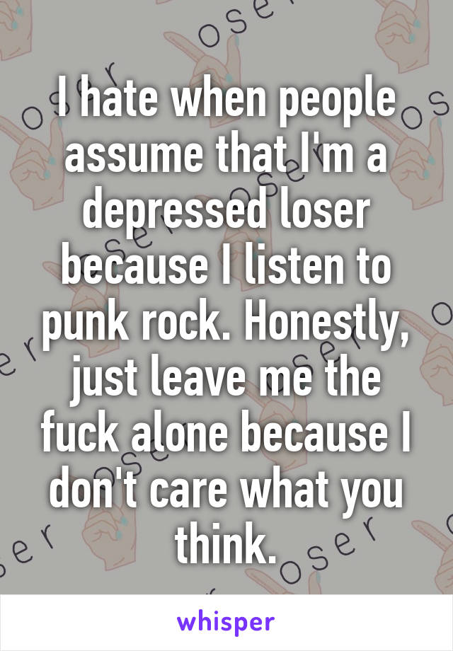 I hate when people assume that I'm a depressed loser because I listen to punk rock. Honestly, just leave me the fuck alone because I don't care what you think.