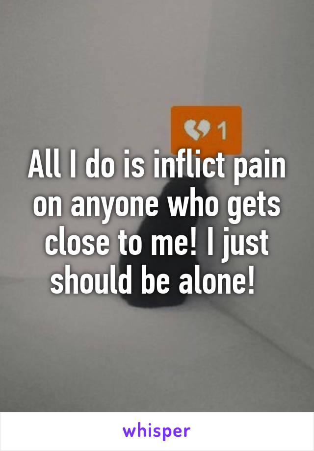 All I do is inflict pain on anyone who gets close to me! I just should be alone! 
