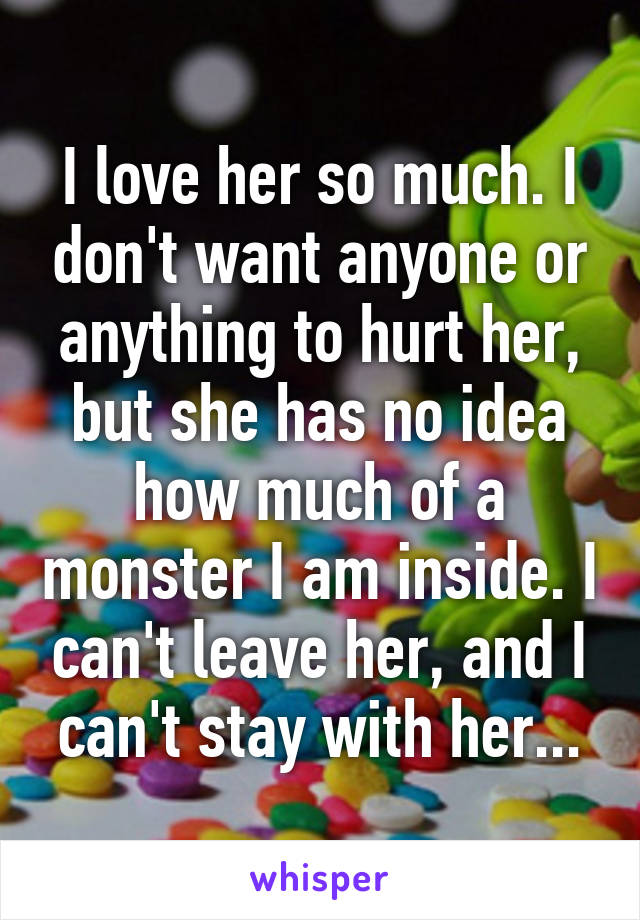 I love her so much. I don't want anyone or anything to hurt her, but she has no idea how much of a monster I am inside. I can't leave her, and I can't stay with her...